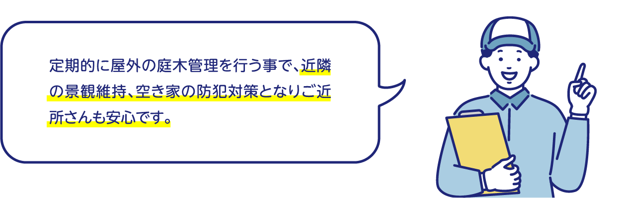 定期的に屋外の庭木管理を行う事で、近隣の景観維持、空き家の防犯対策となりご近所さんも安心です。